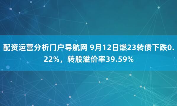 配资运营分析门户导航网 9月12日燃23转债下跌0.22%，转股溢价率39.59%