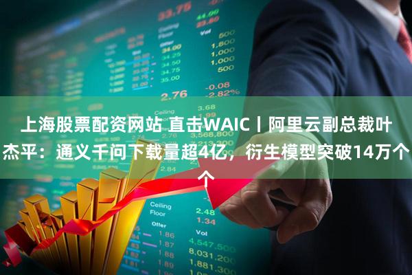 上海股票配资网站 直击WAIC丨阿里云副总裁叶杰平：通义千问下载量超4亿，衍生模型突破14万个