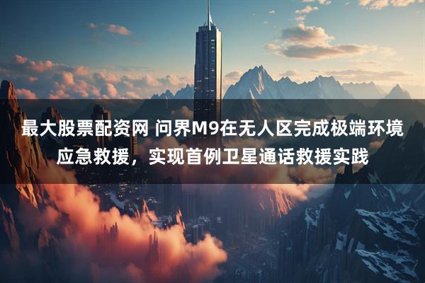 最大股票配资网 问界M9在无人区完成极端环境应急救援，实现首例卫星通话救援实践