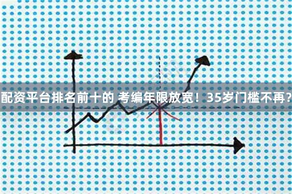 配资平台排名前十的 考编年限放宽！35岁门槛不再？