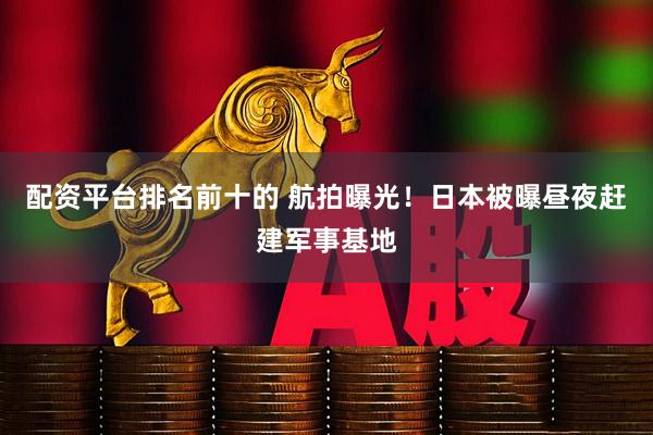 配资平台排名前十的 航拍曝光！日本被曝昼夜赶建军事基地