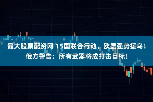 最大股票配资网 15国联合行动，欧盟强势援乌！俄方警告：所有武器将成打击目标！