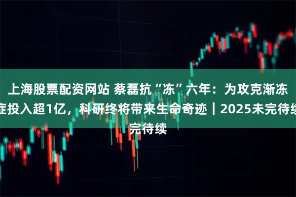 上海股票配资网站 蔡磊抗“冻”六年：为攻克渐冻症投入超1亿，科研终将带来生命奇迹｜2025未完待续