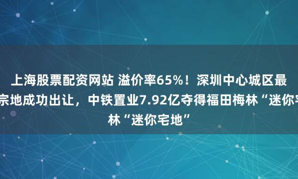 上海股票配资网站 溢价率65%！深圳中心城区最新一宗地成功出让，中铁置业7.92亿夺得福田梅林“迷你宅地”