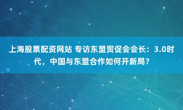上海股票配资网站 专访东盟贸促会会长：3.0时代，中国与东盟合作如何开新局？