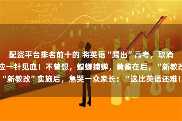 配资平台排名前十的 将英语“踢出”高考，取消其主科地位？教育部回应一针见血！不曾想，螳螂捕蝉，黄雀在后，“新教改”实施后，急哭一众家长：“这比英语还难！孩子可怎么办？”