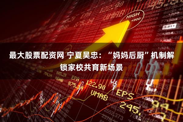 最大股票配资网 宁夏吴忠：“妈妈后厨”机制解锁家校共育新场景