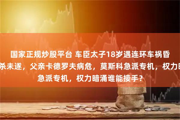 国家正规炒股平台 车臣太子18岁遇连环车祸昏迷！被定性暗杀未遂，父亲卡德罗夫病危，莫斯科急派专机，权力暗涌谁能接手？