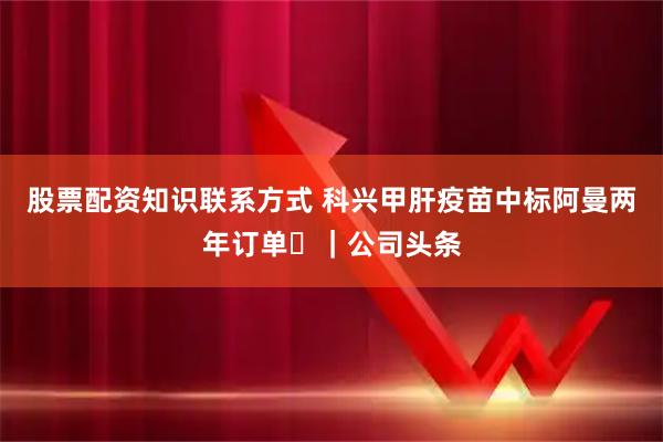 股票配资知识联系方式 科兴甲肝疫苗中标阿曼两年订单 ｜公司头条