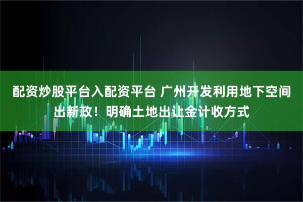 配资炒股平台入配资平台 广州开发利用地下空间出新政！明确土地出让金计收方式