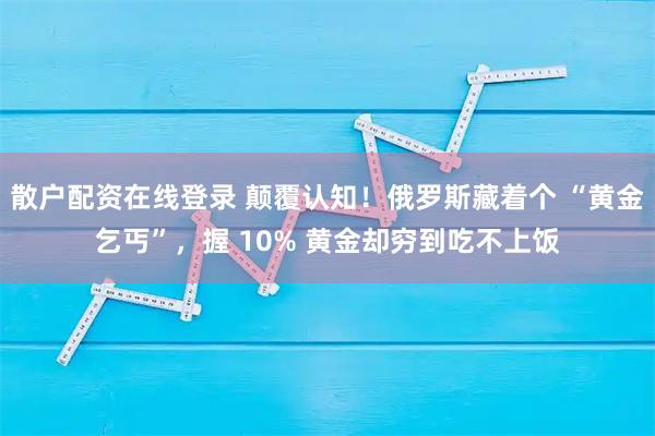 散户配资在线登录 颠覆认知！俄罗斯藏着个 “黄金乞丐”，握 10% 黄金却穷到吃不上饭