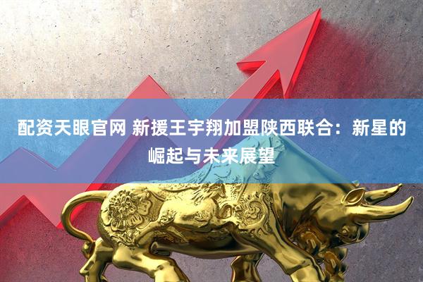 配资天眼官网 新援王宇翔加盟陕西联合：新星的崛起与未来展望