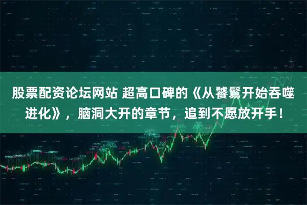 股票配资论坛网站 超高口碑的《从饕鬄开始吞噬进化》，脑洞大开的章节，追到不愿放开手！