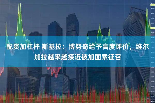 配资加杠杆 斯基拉：博努奇给予高度评价，维尔加拉越来越接近被加图索征召