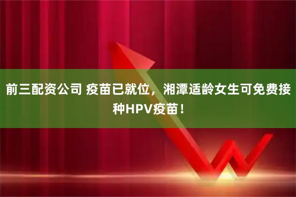 前三配资公司 疫苗已就位，湘潭适龄女生可免费接种HPV疫苗！