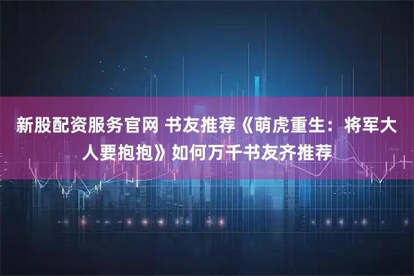 新股配资服务官网 书友推荐《萌虎重生：将军大人要抱抱》如何万千书友齐推荐