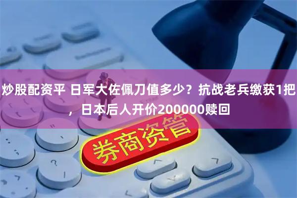 炒股配资平 日军大佐佩刀值多少？抗战老兵缴获1把，日本后人开价200000赎回