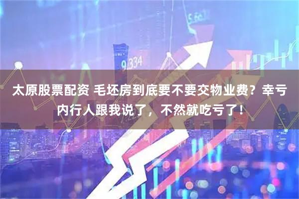 太原股票配资 毛坯房到底要不要交物业费？幸亏内行人跟我说了，不然就吃亏了！