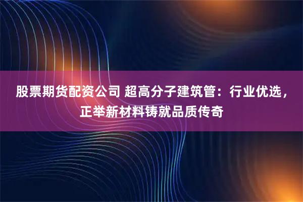 股票期货配资公司 超高分子建筑管：行业优选，正举新材料铸就品质传奇