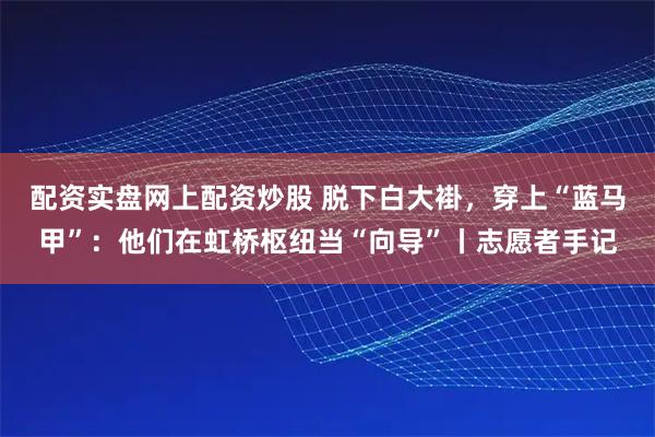 配资实盘网上配资炒股 脱下白大褂,穿上“蓝马甲”:他们在虹桥枢纽当“向导”丨志愿者手记