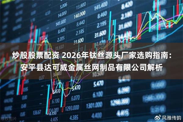 炒股股票配资 2026年钛丝源头厂家选购指南：安平县达可威金属丝网制品有限公司解析
