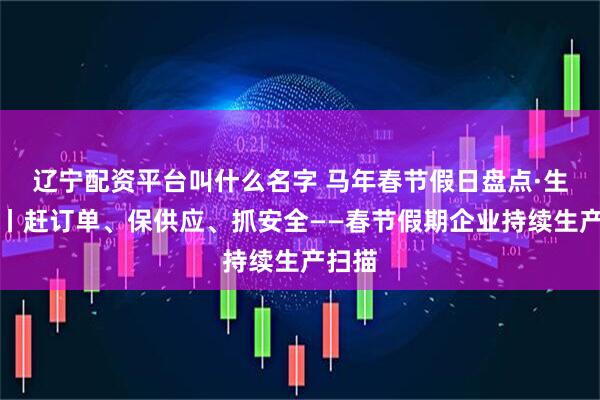辽宁配资平台叫什么名字 马年春节假日盘点·生产篇丨赶订单、保供应、抓安全——春节假期企业持续生产扫描
