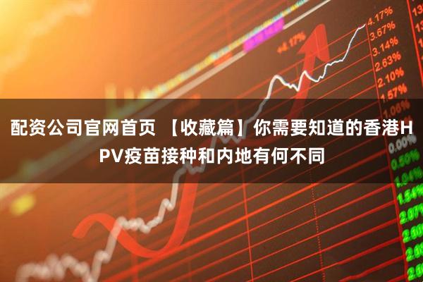 配资公司官网首页 【收藏篇】你需要知道的香港HPV疫苗接种和内地有何不同