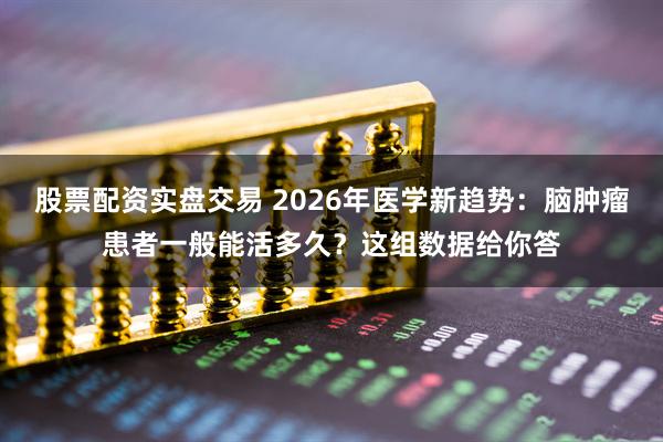股票配资实盘交易 2026年医学新趋势：脑肿瘤患者一般能活多久？这组数据给你答