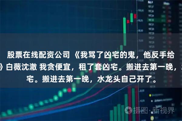 股票在线配资公司 《我骂了凶宅的鬼，他反手给我做了三菜一汤》白薇沈澈 我贪便宜，租了套凶宅。搬进去第一晚，水龙头自己开了。