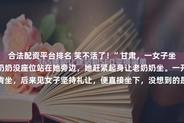 合法配资平台排名 笑不活了！”甘肃，一女子坐公交途中，发现一个老奶奶没座位站在她旁边，她赶紧起身让老奶奶坐。一开始，老奶奶还推辞不肯坐，后来见女子坚持礼让，便直接坐下，没想到的是，她坐下后就一把将女子拽到她怀里，说和女子一起坐！网友：好人有好“抱”2月12日那天早上，甘肃某辆公交车的车厢里，一双布满皱纹的...
