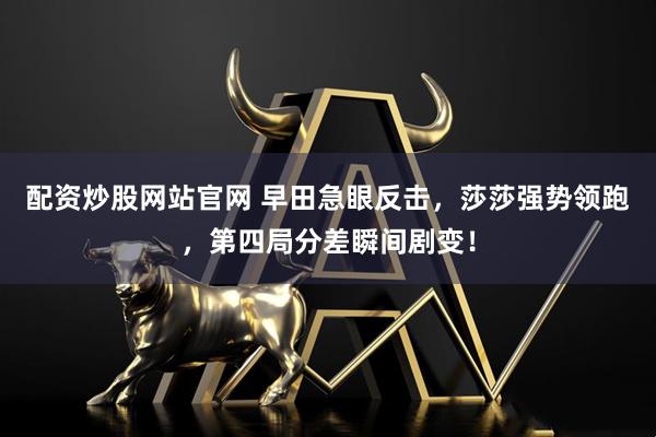 配资炒股网站官网 早田急眼反击，莎莎强势领跑，第四局分差瞬间剧变！