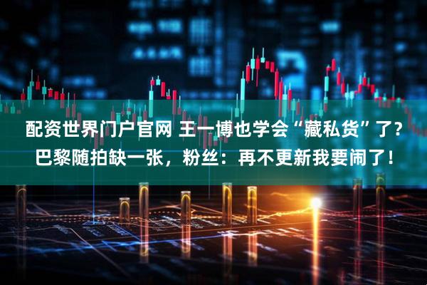 配资世界门户官网 王一博也学会“藏私货”了？巴黎随拍缺一张，粉丝：再不更新我要闹了！