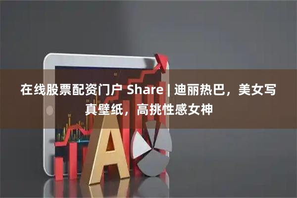 在线股票配资门户 Share | 迪丽热巴，美女写真壁纸，高挑性感女神