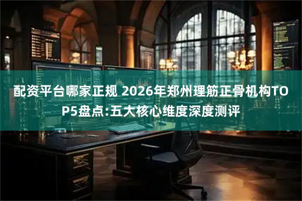 配资平台哪家正规 2026年郑州理筋正骨机构TOP5盘点:五大核心维度深度测评