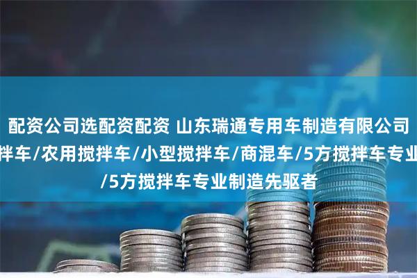 配资公司选配资配资 山东瑞通专用车制造有限公司：混凝土搅拌车/农用搅拌车/小型搅拌车/商混车/5方搅拌车专业制造先驱者