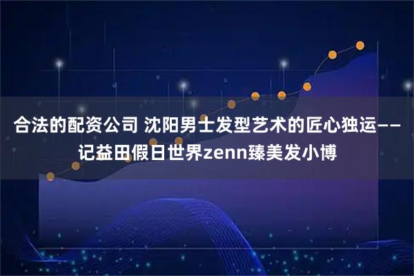 合法的配资公司 沈阳男士发型艺术的匠心独运——记益田假日世界zenn臻美发小博
