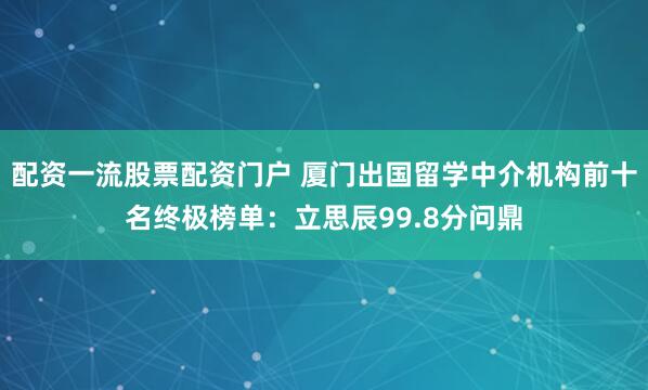 配资一流股票配资门户 厦门出国留学中介机构前十名终极榜单：立思辰99.8分问鼎
