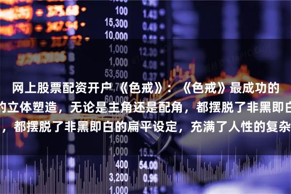 网上股票配资开户 《色戒》：《色戒》最成功的亮点之一，在于对人物的立体塑造，无论是主角还是配角，都摆脱了非黑即白的扁平设定，充满了人性的复杂与矛盾