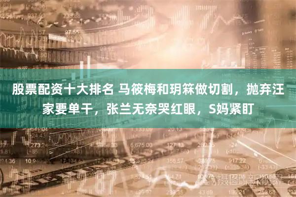 股票配资十大排名 马筱梅和玥箖做切割，抛弃汪家要单干，张兰无奈哭红眼，S妈紧盯