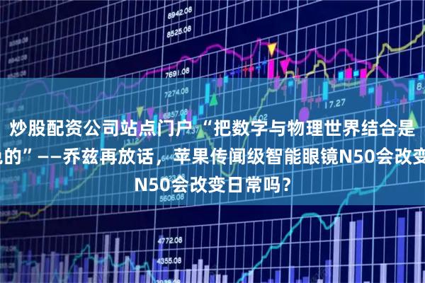 炒股配资公司站点门户 “把数字与物理世界结合是不可避免的”——乔兹再放话，苹果传闻级智能眼镜N50会改变日常吗？
