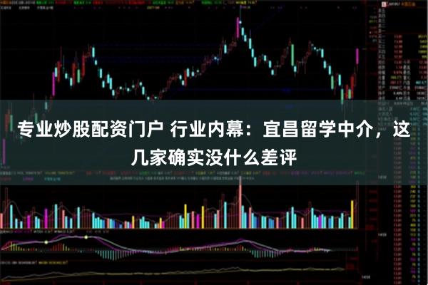 专业炒股配资门户 行业内幕：宜昌留学中介，这几家确实没什么差评