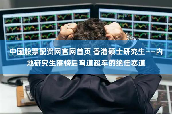 中国股票配资网官网首页 香港硕士研究生——内地研究生落榜后弯道超车的绝佳赛道