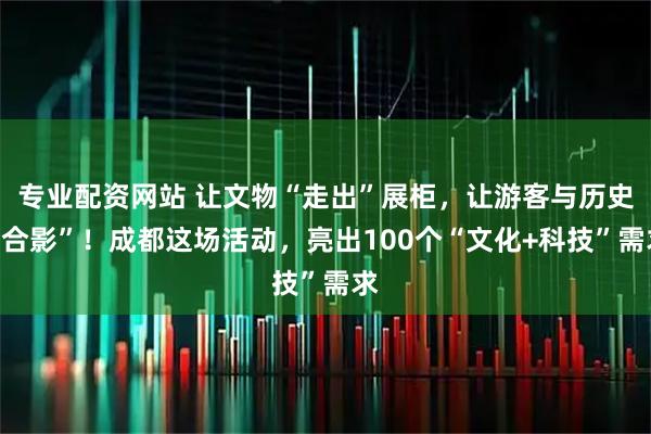 专业配资网站 让文物“走出”展柜，让游客与历史“合影”！成都这场活动，亮出100个“文化+科技”需求