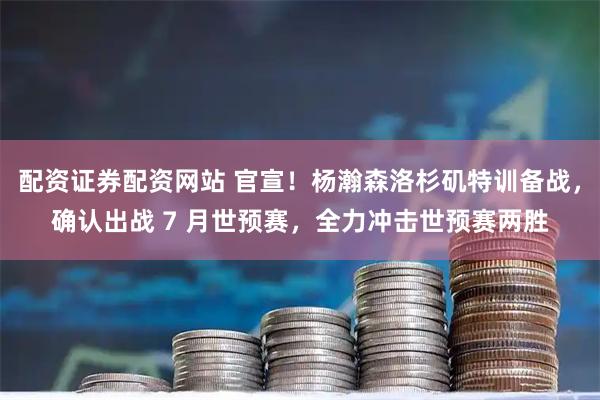 配资证券配资网站 官宣！杨瀚森洛杉矶特训备战，确认出战 7 月世预赛，全力冲击世预赛两胜