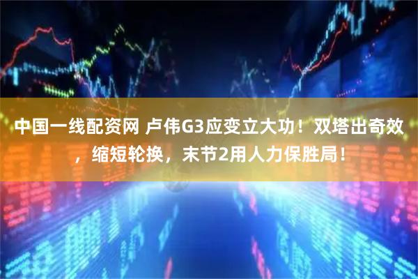 中国一线配资网 卢伟G3应变立大功！双塔出奇效，缩短轮换，末节2用人力保胜局！
