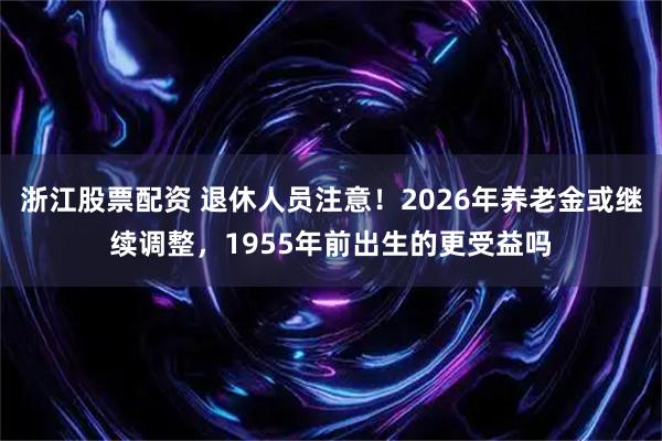 浙江股票配资 退休人员注意！2026年养老金或继续调整，1955年前出生的更受益吗