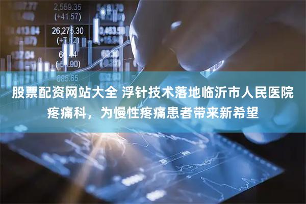 股票配资网站大全 浮针技术落地临沂市人民医院疼痛科，为慢性疼痛患者带来新希望