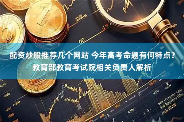 配资炒股推荐几个网站 今年高考命题有何特点？教育部教育考试院相关负责人解析