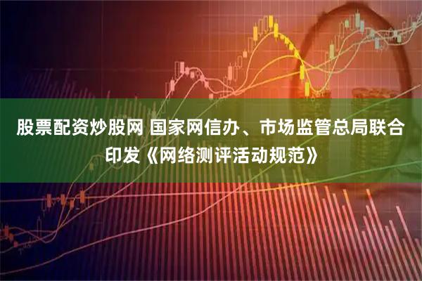 股票配资炒股网 国家网信办、市场监管总局联合印发《网络测评活动规范》