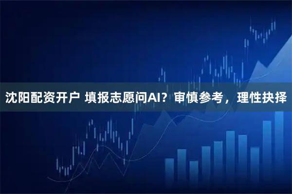 沈阳配资开户 填报志愿问AI？审慎参考，理性抉择